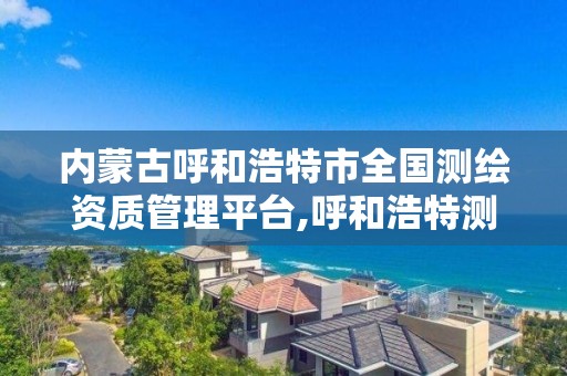内蒙古呼和浩特市全国测绘资质管理平台,呼和浩特测绘局属于什么单位管理