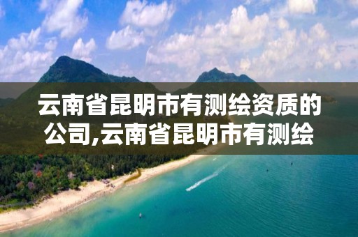 云南省昆明市有测绘资质的公司,云南省昆明市有测绘资质的公司名单