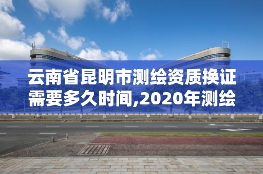 云南省昆明市测绘资质换证需要多久时间,2020年测绘资质换证