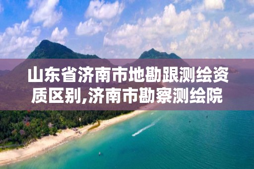 山东省济南市地勘跟测绘资质区别,济南市勘察测绘院改制 山东省济南市地勘跟测绘资质区别,济南市勘察测绘院改制