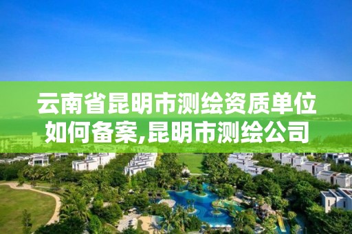 云南省昆明市测绘资质单位如何备案,昆明市测绘公司