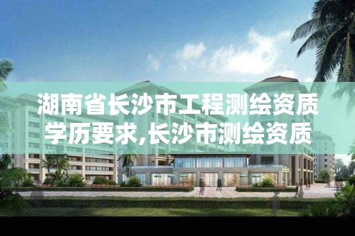湖南省长沙市工程测绘资质学历要求,长沙市测绘资质单位名单 湖南省长沙市工程测绘资质学历要求,长沙市测绘资质单位名单