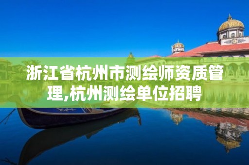 浙江省杭州市测绘师资质管理,杭州测绘单位招聘