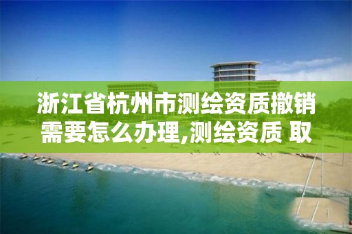 浙江省杭州市测绘资质撤销需要怎么办理,测绘资质 取消。