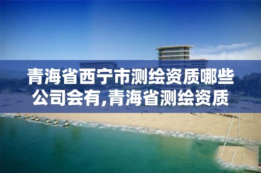 青海省西宁市测绘资质哪些公司会有,青海省测绘资质延期公告