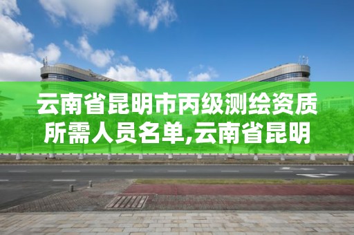云南省昆明市丙级测绘资质所需人员名单,云南省昆明市丙级测绘资质所需人员名单公示。