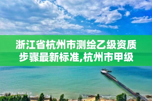 浙江省杭州市测绘乙级资质步骤最新标准,杭州市甲级测绘公司。