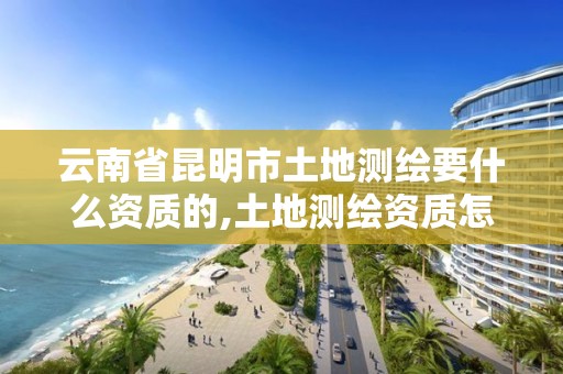云南省昆明市土地测绘要什么资质的,土地测绘资质怎么办理