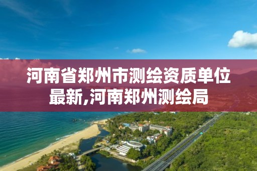 河南省郑州市测绘资质单位最新,河南郑州测绘局