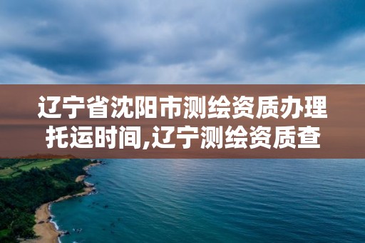 辽宁省沈阳市测绘资质办理托运时间,辽宁测绘资质查询 辽宁省沈阳市测绘资质办理托运时间,辽宁测绘资质查询