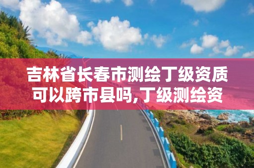 吉林省长春市测绘丁级资质可以跨市县吗,丁级测绘资质有效期为什么那么短。 吉林省长春市测绘丁级资质可以跨市县吗,丁级测绘资质有效期为什么那么短。