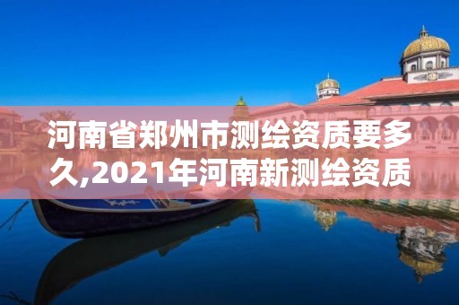 河南省郑州市测绘资质要多久,2021年河南新测绘资质办理