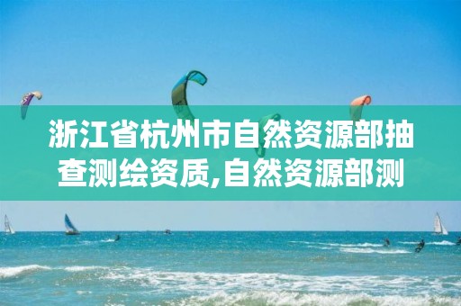 浙江省杭州市自然资源部抽查测绘资质,自然资源部测绘资质管理信息系统。