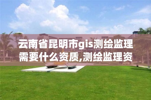 云南省昆明市gis测绘监理需要什么资质,测绘监理资质等级业务范围及承揽范围。