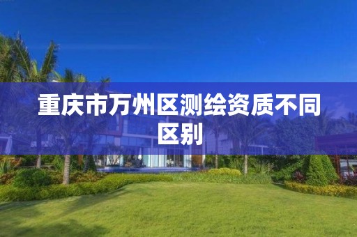 重庆市万州区测绘资质不同区别 重庆市万州区测绘资质不同区别
