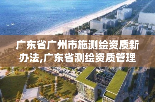 广东省广州市施测绘资质新办法,广东省测绘资质管理系统 广东省广州市施测绘资质新办法,广东省测绘资质管理系统