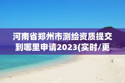 河南省郑州市测绘资质提交到哪里申请2023(实时/更新中)