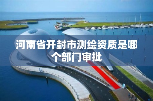 河南省开封市测绘资质是哪个部门审批 河南省开封市测绘资质是哪个部门审批