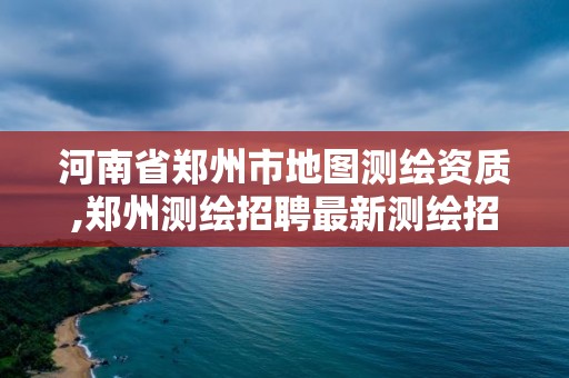 河南省郑州市地图测绘资质,郑州测绘招聘最新测绘招聘