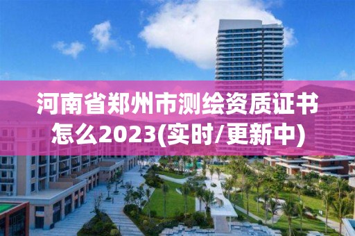 河南省郑州市测绘资质证书怎么2023(实时/更新中)