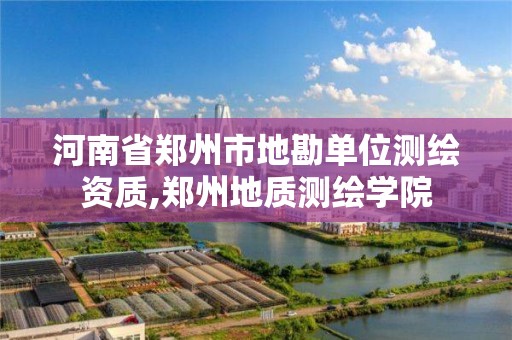 河南省郑州市地勘单位测绘资质,郑州地质测绘学院 河南省郑州市地勘单位测绘资质,郑州地质测绘学院