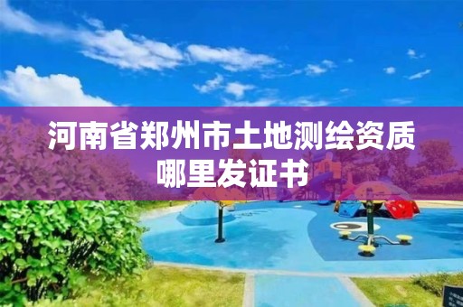 河南省郑州市土地测绘资质哪里发证书 河南省郑州市土地测绘资质哪里发证书