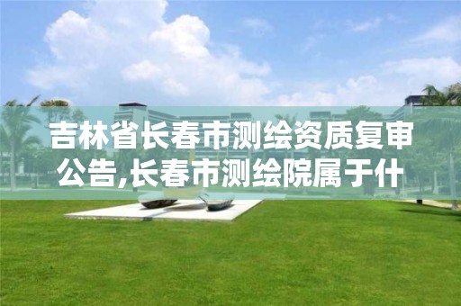 吉林省长春市测绘资质复审公告,长春市测绘院属于什么单位 吉林省长春市测绘资质复审公告,长春市测绘院属于什么单位