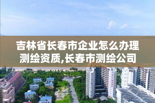 吉林省长春市企业怎么办理测绘资质,长春市测绘公司招聘。 吉林省长春市企业怎么办理测绘资质,长春市测绘公司招聘。