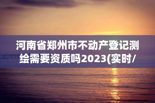 河南省郑州市不动产登记测绘需要资质吗2023(实时/更新中)