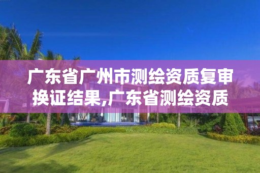 广东省广州市测绘资质复审换证结果,广东省测绘资质延期