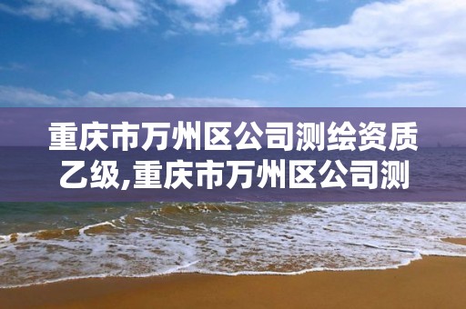 重庆市万州区公司测绘资质乙级,重庆市万州区公司测绘资质乙级公司名单 重庆市万州区公司测绘资质乙级,重庆市万州区公司测绘资质乙级公司名单