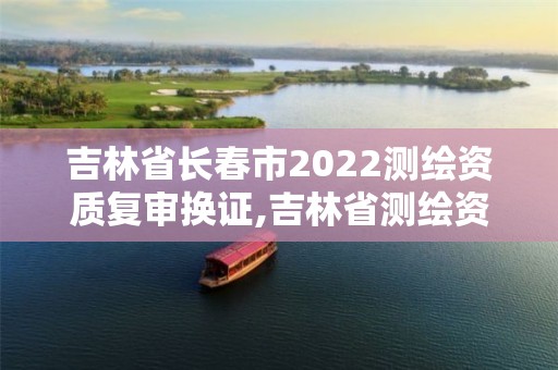 吉林省长春市2022测绘资质复审换证,吉林省测绘资质管理平台 吉林省长春市2022测绘资质复审换证,吉林省测绘资质管理平台