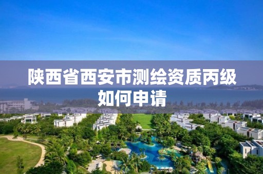 陕西省西安市测绘资质丙级如何申请 陕西省西安市测绘资质丙级如何申请