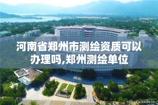 河南省郑州市测绘资质可以办理吗,郑州测绘单位 河南省郑州市测绘资质可以办理吗,郑州测绘单位