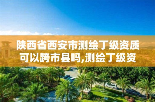 陕西省西安市测绘丁级资质可以跨市县吗,测绘丁级资质承接范围。