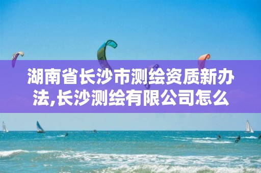 湖南省长沙市测绘资质新办法,长沙测绘有限公司怎么样 湖南省长沙市测绘资质新办法,长沙测绘有限公司怎么样