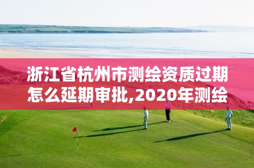 浙江省杭州市测绘资质过期怎么延期审批,2020年测绘资质证书延期