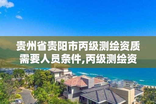 贵州省贵阳市丙级测绘资质需要人员条件,丙级测绘资质多少钱。