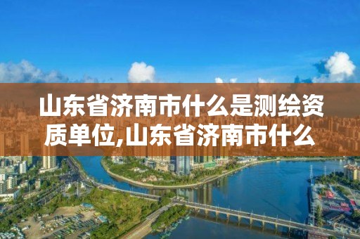 山东省济南市什么是测绘资质单位,山东省济南市什么是测绘资质单位啊 山东省济南市什么是测绘资质单位,山东省济南市什么是测绘资质单位啊