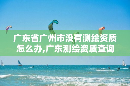 广东省广州市没有测绘资质怎么办,广东测绘资质查询 广东省广州市没有测绘资质怎么办,广东测绘资质查询