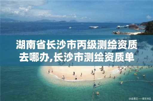 湖南省长沙市丙级测绘资质去哪办,长沙市测绘资质单位名单。