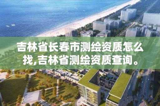 吉林省长春市测绘资质怎么找,吉林省测绘资质查询。 吉林省长春市测绘资质怎么找,吉林省测绘资质查询。