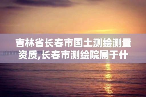 吉林省长春市国土测绘测量资质,长春市测绘院属于什么单位 吉林省长春市国土测绘测量资质,长春市测绘院属于什么单位