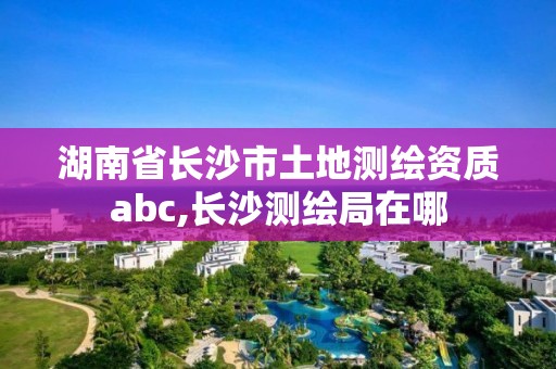 湖南省长沙市土地测绘资质abc,长沙测绘局在哪
