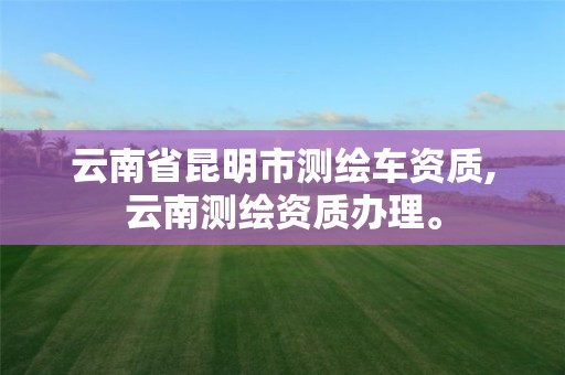 云南省昆明市测绘车资质,云南测绘资质办理。 云南省昆明市测绘车资质,云南测绘资质办理。
