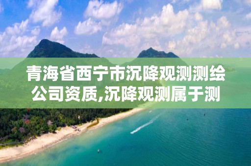 青海省西宁市沉降观测测绘公司资质,沉降观测属于测绘吗 青海省西宁市沉降观测测绘公司资质,沉降观测属于测绘吗