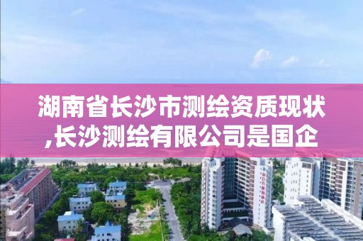 湖南省长沙市测绘资质现状,长沙测绘有限公司是国企吗 湖南省长沙市测绘资质现状,长沙测绘有限公司是国企吗