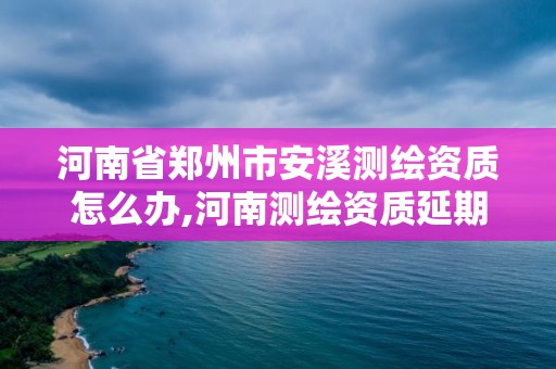 河南省郑州市安溪测绘资质怎么办,河南测绘资质延期公告