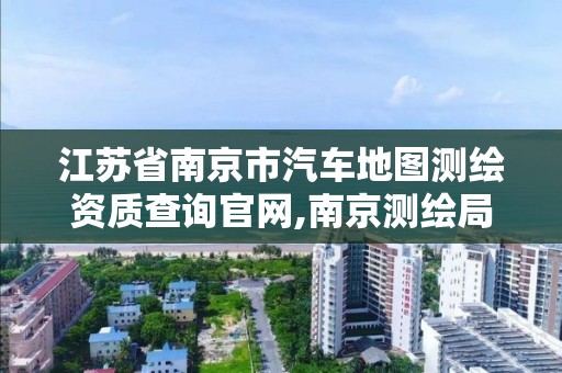 江苏省南京市汽车地图测绘资质查询官网,南京测绘局是什么样的单位。 江苏省南京市汽车地图测绘资质查询官网,南京测绘局是什么样的单位。