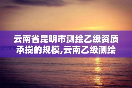 云南省昆明市测绘乙级资质承揽的规模,云南乙级测绘公司